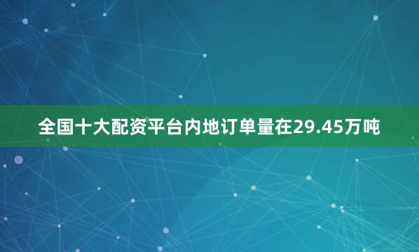 全国十大配资平台内地订单量在29.45万吨