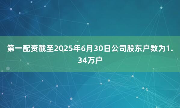 第一配资截至2025年6月30日公司股东户数为1.34万户