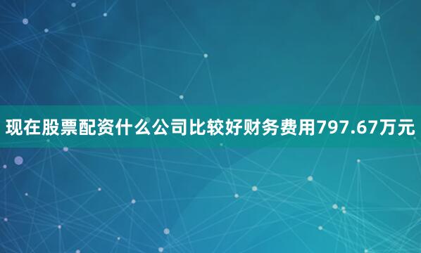 现在股票配资什么公司比较好财务费用797.67万元