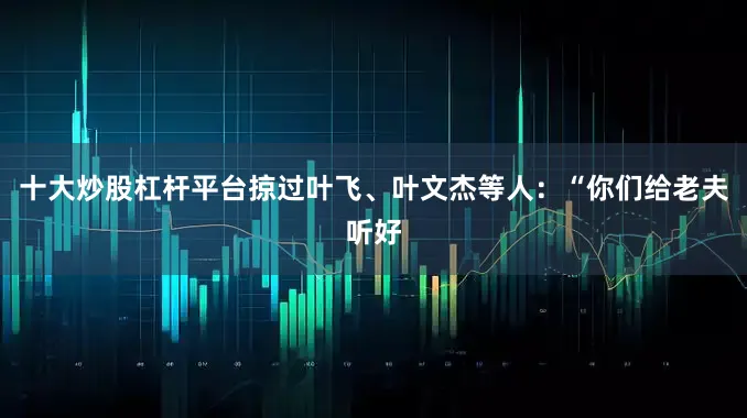 十大炒股杠杆平台掠过叶飞、叶文杰等人：“你们给老夫听好