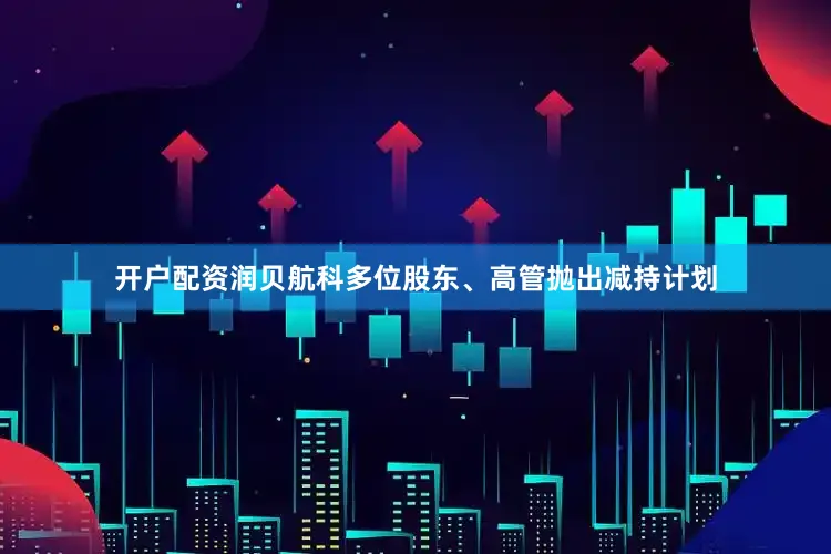 开户配资润贝航科多位股东、高管抛出减持计划