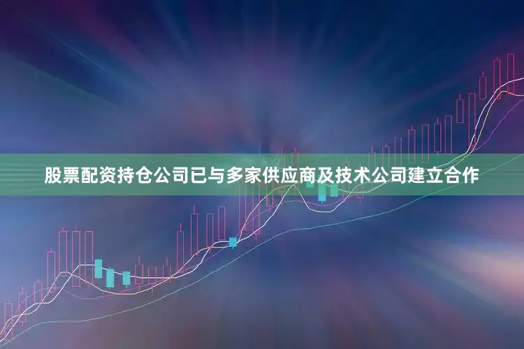股票配资持仓公司已与多家供应商及技术公司建立合作