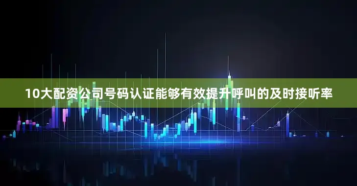 10大配资公司号码认证能够有效提升呼叫的及时接听率