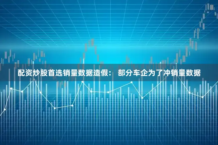 配资炒股首选销量数据造假： 部分车企为了冲销量数据