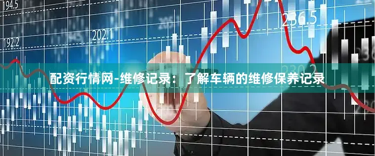 配资行情网-维修记录：了解车辆的维修保养记录