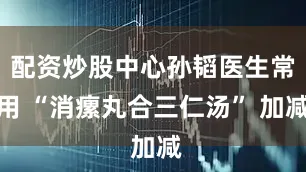 配资炒股中心孙韬医生常用 “消瘰丸合三仁汤” 加减