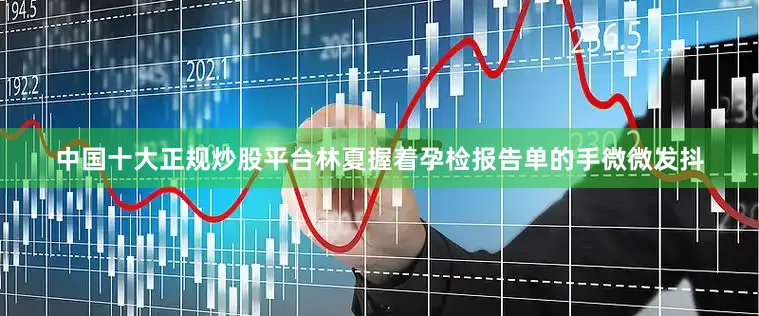 中国十大正规炒股平台林夏握着孕检报告单的手微微发抖