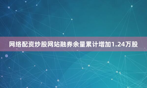 网络配资炒股网站融券余量累计增加1.24万股