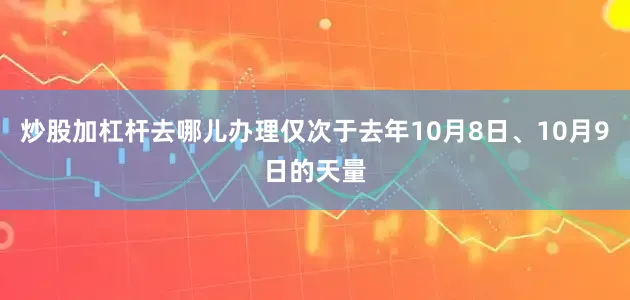 炒股加杠杆去哪儿办理仅次于去年10月8日、10月9日的天量