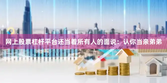 网上股票杠杆平台还当着所有人的面说：认你当亲弟弟