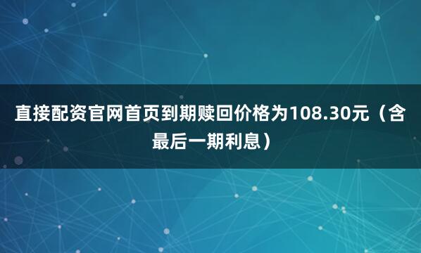 直接配资官网首页到期赎回价格为108.30元（含最后一期利息）