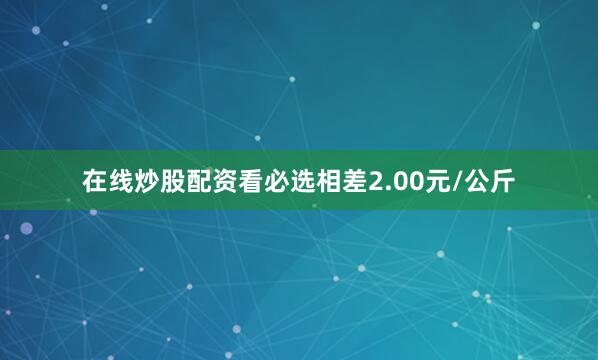 在线炒股配资看必选相差2.00元/公斤