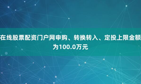 在线股票配资门户网申购、转换转入、定投上限金额为100.0万元