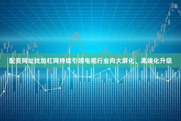 配资网址找加杠网持续引领电视行业向大屏化、高端化升级
