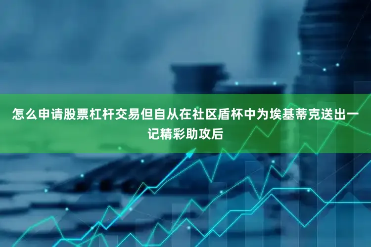 怎么申请股票杠杆交易但自从在社区盾杯中为埃基蒂克送出一记精彩助攻后