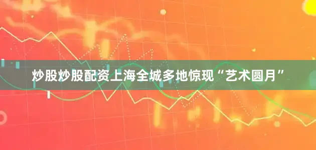 炒股炒股配资上海全城多地惊现“艺术圆月”