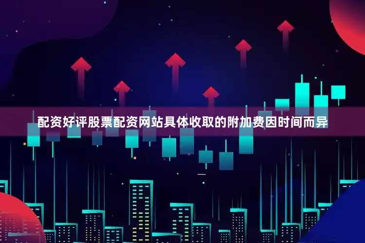 配资好评股票配资网站具体收取的附加费因时间而异