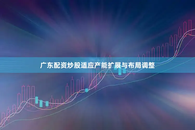 广东配资炒股适应产能扩展与布局调整
