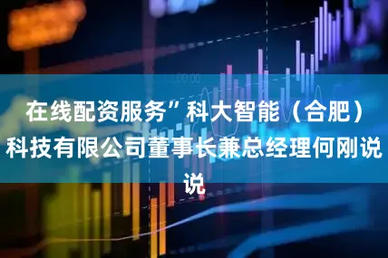 在线配资服务”科大智能(合肥)科技有限公司董事长兼总经理何刚说