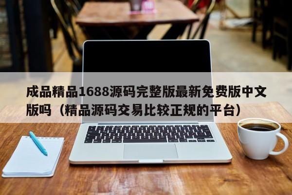 成品精品1688源码完整版最新免费版中文版吗(精品源码交易比较正规的平台)