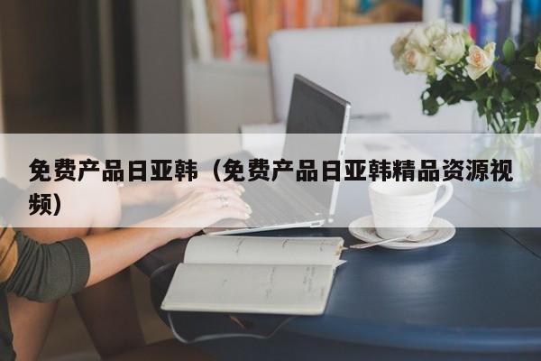 免费产品日亚韩(免费产品日亚韩精品资源视频)