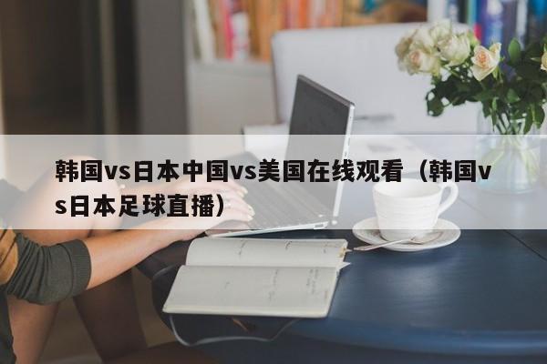 韩国vs日本中国vs美国在线观看(韩国vs日本足球直播)