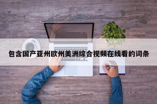 包含国产亚州欧州美洲综合视频在线看的词条